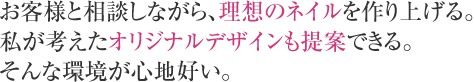 お客様と相談しながら、理想のネイルを作り上げる。私が考えたオリジナルデザインも提案できる。そんな環境が心地好い。