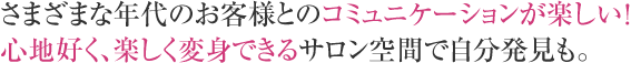 さまざまな年代のお客様とのコミュニケーションが楽しい！心地好く、楽しく変身できるサロン空間で自分発見も。