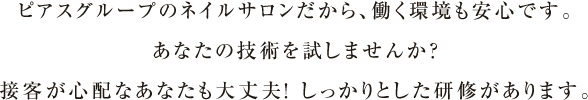 ピアスグループのネイルサロンだから、働く環境も安心です。あなたの技術を試しませんか？接客が心配なあなたも大丈夫！ しっかりとした研修があります。