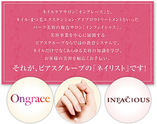 ネイルケアサロン「オングレース」と、ネイル・まつ毛エクステンション・アイブロウトリートメントといったパーツ美容の複合サロン「インフェイシャス」。美容事業を中心に展開するピアスグループならではの教育システムで、ネイルだけでなくあらゆる美容の知識を学び、お客様の美容を幅広くお手伝い。それが、ピアスグループの「ネイリスト」です！Ongrace INFACIOUS