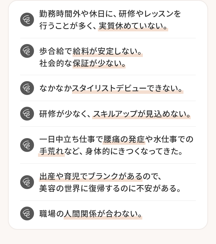 実質休めていない。給料が安定しない。保証が少ない。スタイリストデビューできない。スキルアップが見込めない。腰痛の発症手荒れ。出産や育児でブランクがある人間関係が合わない。