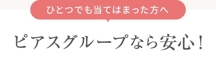 ひとつでも当てはまった方へ、ピアスグループなら安心！