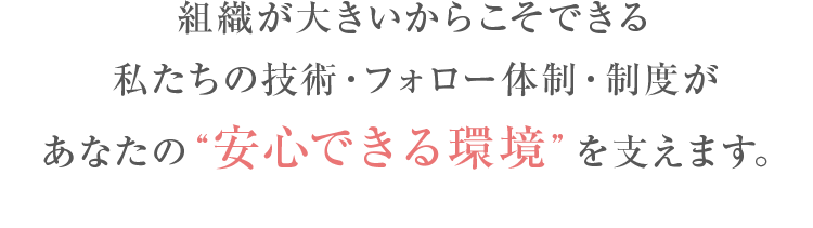 組織が大きいからこそできる私たちの技術・フォロー体制・制度があなたの“安心できる環境”を支えます。